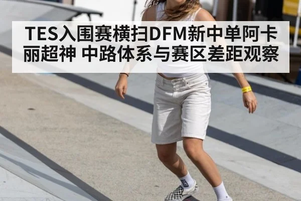 TES入围赛横扫DFM新中单阿卡丽超神 中路体系与赛区差距观察